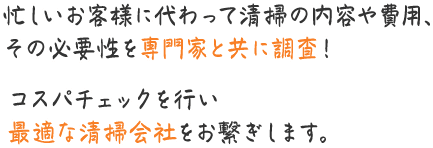 忙しいお客様に代わって清掃の内容や費用、その必要性を専門家と共に調査！ コスパチェックを行い最適な清掃会社をお繋ぎします。